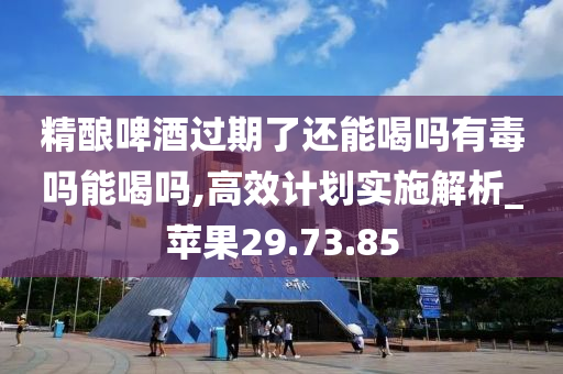 精酿啤酒过期了还能喝吗有毒吗能喝吗,高效计划实施解析_苹果29.73.85