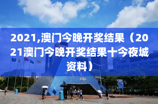 2021,澳门今晚开奖结果（2021澳门今晚开奖结果十今夜城资料）