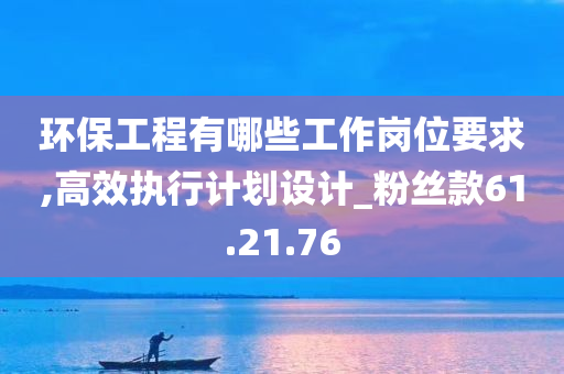 环保工程有哪些工作岗位要求,高效执行计划设计_粉丝款61.21.76