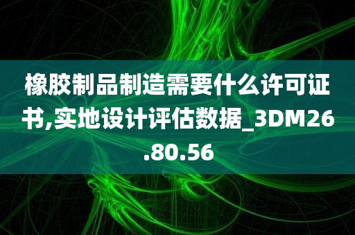 橡胶制品制造需要什么许可证书,实地设计评估数据_3DM26.80.56