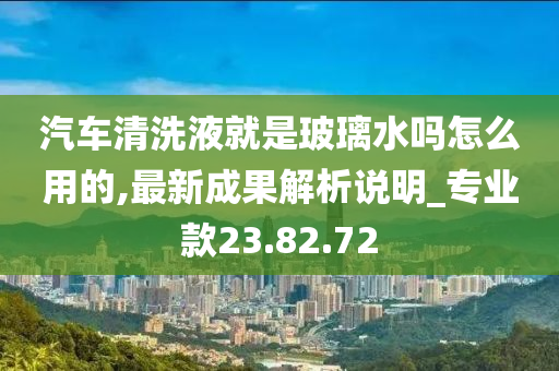 汽车清洗液就是玻璃水吗怎么用的,最新成果解析说明_专业款23.82.72