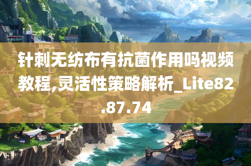 针刺无纺布有抗菌作用吗视频教程,灵活性策略解析_Lite82.87.74