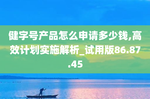 健字号产品怎么申请多少钱,高效计划实施解析_试用版86.87.45