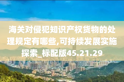 海关对侵犯知识产权货物的处理规定有哪些,可持续发展实施探索_标配版45.21.29