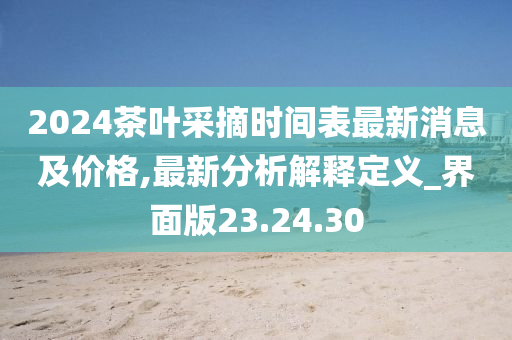 2024茶叶采摘时间表最新消息及价格,最新分析解释定义_界面版23.24.30