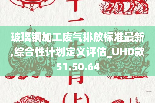 玻璃钢加工废气排放标准最新,综合性计划定义评估_UHD款51.50.64