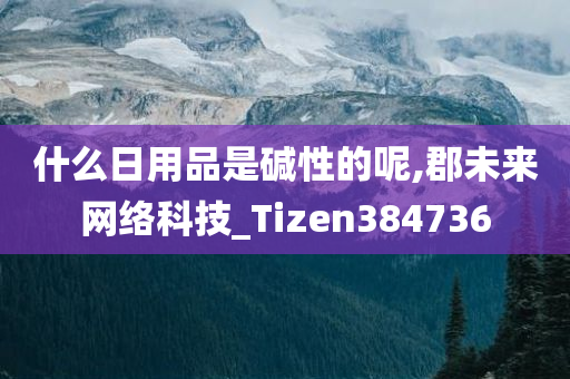 什么日用品是碱性的呢,郡未来网络科技_Tizen384736