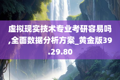 虚拟现实技术专业考研容易吗,全面数据分析方案_黄金版39.29.80