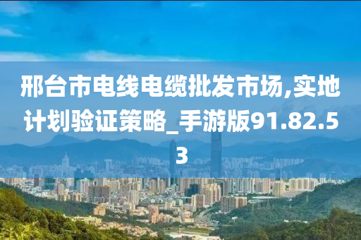 邢台市电线电缆批发市场,实地计划验证策略_手游版91.82.53