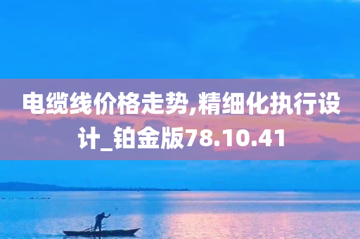 电缆线价格走势,精细化执行设计_铂金版78.10.41