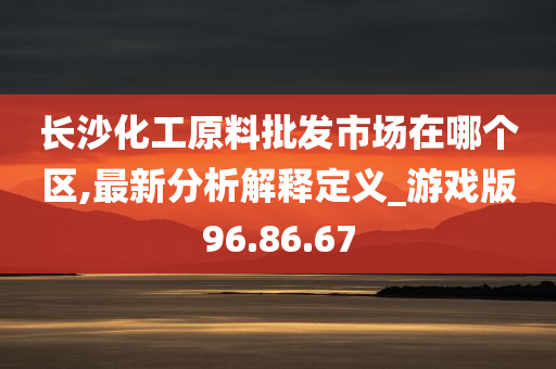 长沙化工原料批发市场在哪个区,最新分析解释定义_游戏版96.86.67