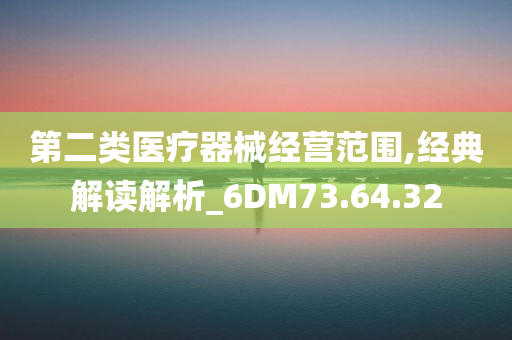 第二类医疗器械经营范围,经典解读解析_6DM73.64.32