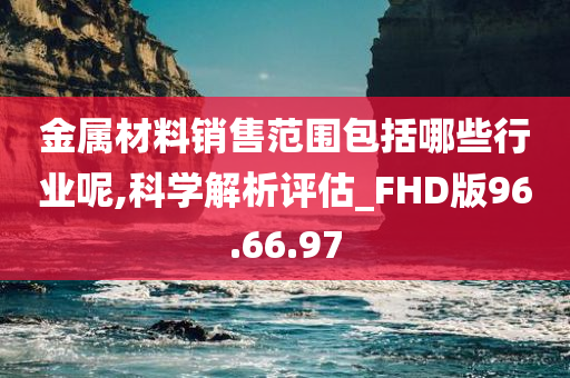 金属材料销售范围包括哪些行业呢,科学解析评估_FHD版96.66.97