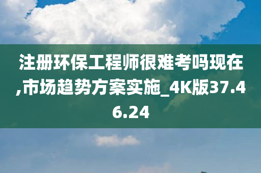 注册环保工程师很难考吗现在,市场趋势方案实施_4K版37.46.24