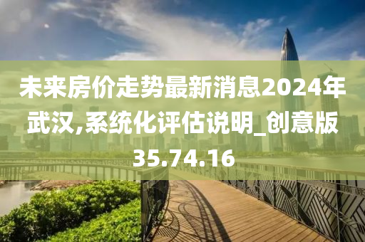 未来房价走势最新消息2024年武汉,系统化评估说明_创意版35.74.16