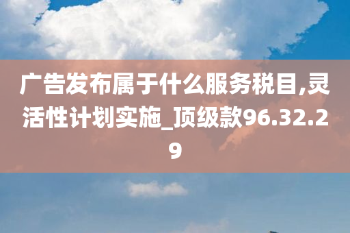 广告发布属于什么服务税目,灵活性计划实施_顶级款96.32.29