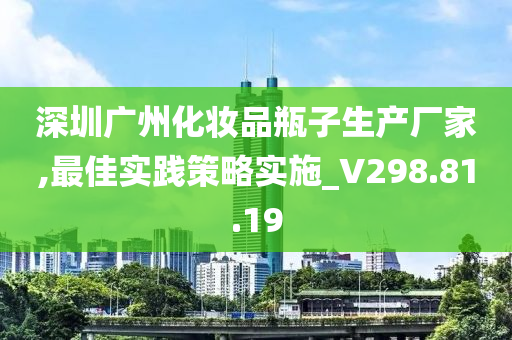 深圳广州化妆品瓶子生产厂家,最佳实践策略实施_V298.81.19