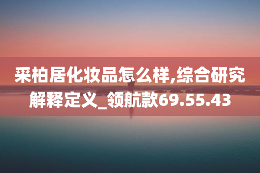 采柏居化妆品怎么样,综合研究解释定义_领航款69.55.43