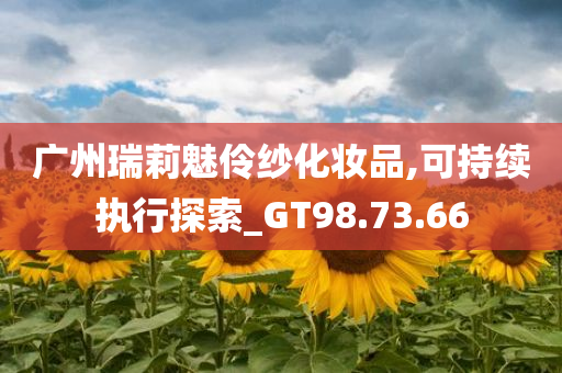 广州瑞莉魅伶纱化妆品,可持续执行探索_GT98.73.66