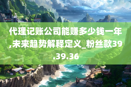 代理记账公司能赚多少钱一年,未来趋势解释定义_粉丝款39.39.36