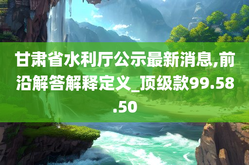 甘肃省水利厅公示最新消息,前沿解答解释定义_顶级款99.58.50