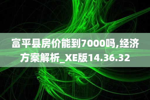 富平县房价能到7000吗,经济方案解析_XE版14.36.32