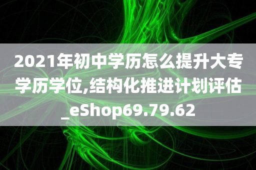 2021年初中学历怎么提升大专学历学位,结构化推进计划评估_eShop69.79.62