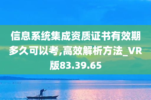 信息系统集成资质证书有效期多久可以考,高效解析方法_VR版83.39.65