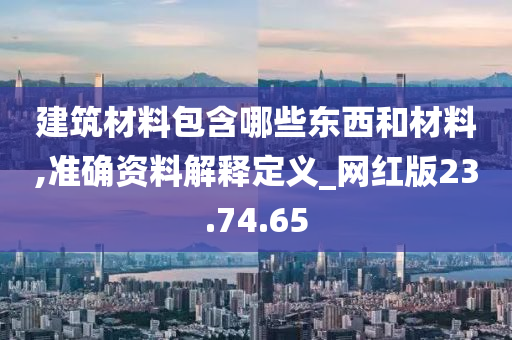 建筑材料包含哪些东西和材料,准确资料解释定义_网红版23.74.65