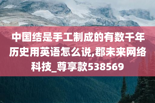 中国结是手工制成的有数千年历史用英语怎么说,郡未来网络科技_尊享款538569