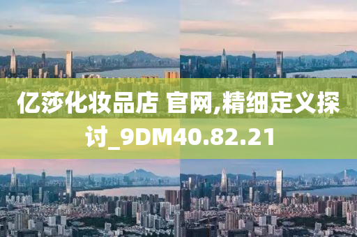 亿莎化妆品店 官网,精细定义探讨_9DM40.82.21