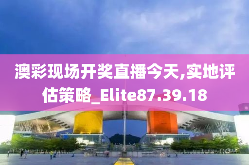 澳彩现场开奖直播今天,实地评估策略_Elite87.39.18