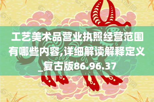 工艺美术品营业执照经营范围有哪些内容,详细解读解释定义_复古版86.96.37