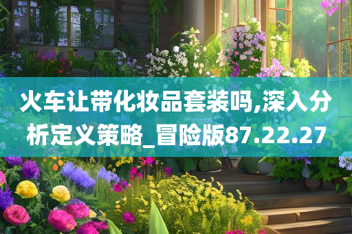 火车让带化妆品套装吗,深入分析定义策略_冒险版87.22.27