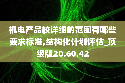 机电产品较详细的范围有哪些要求标准,结构化计划评估_顶级版20.60.42