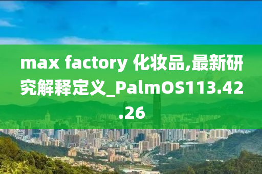 max factory 化妆品,最新研究解释定义_PalmOS113.42.26