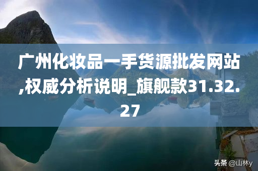 广州化妆品一手货源批发网站,权威分析说明_旗舰款31.32.27