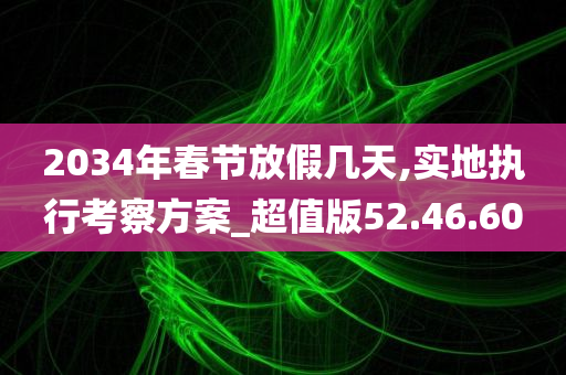 2034年春节放假几天,实地执行考察方案_超值版52.46.60