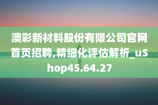 澳彩新材料股份有限公司官网首页招聘,精细化评估解析_uShop45.64.27