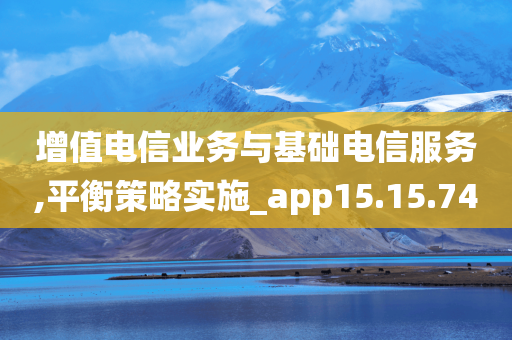 增值电信业务与基础电信服务,平衡策略实施_app15.15.74