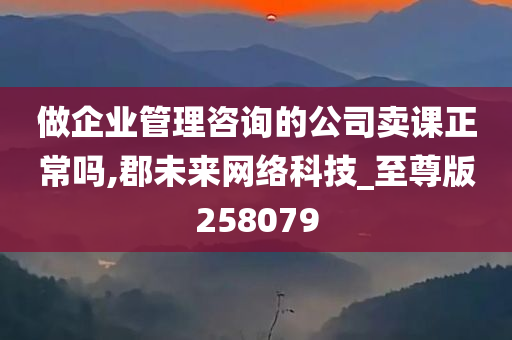 做企业管理咨询的公司卖课正常吗,郡未来网络科技_至尊版258079