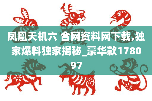 凤凰天机六 合网资料网下载,独家爆料独家揭秘_豪华款178097