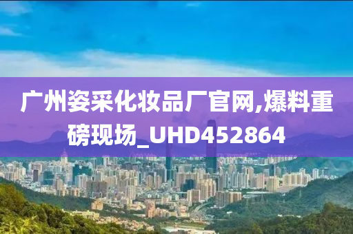 广州姿采化妆品厂官网,爆料重磅现场_UHD452864