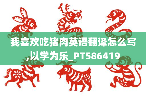 我喜欢吃猪肉英语翻译怎么写,以学为乐_PT586419