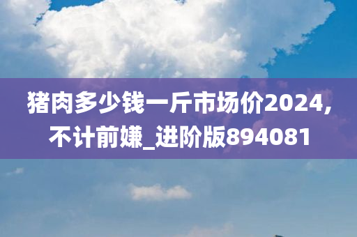 猪肉多少钱一斤市场价2024,不计前嫌_进阶版894081