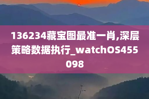 136234藏宝图最准一肖,深层策略数据执行_watchOS455098