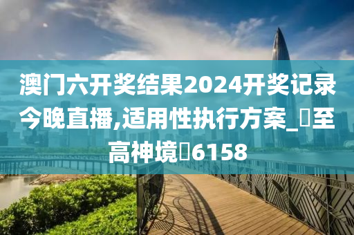 澳门六开奖结果2024开奖记录今晚直播,适用性执行方案_‌至高神境‌6158