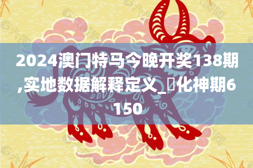 2024澳门特马今晚开奖138期,实地数据解释定义_‌化神期6150