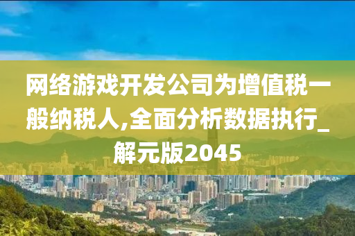 网络游戏开发公司为增值税一般纳税人,全面分析数据执行_解元版2045