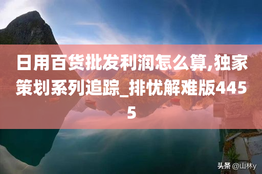 日用百货批发利润怎么算,独家策划系列追踪_排忧解难版4455